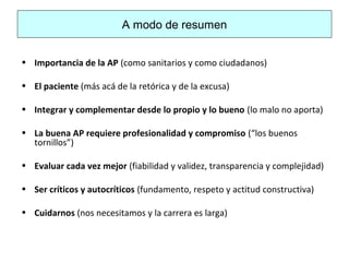 A modo de resumen
• Importancia de la AP (como sanitarios y como ciudadanos)
• El paciente (más acá de la retórica y de la excusa)
• Integrar y complementar desde lo propio y lo bueno (lo malo no aporta)
• La buena AP requiere profesionalidad y compromiso (“los buenos
tornillos”)
• Evaluar cada vez mejor (fiabilidad y validez, transparencia y complejidad)
• Ser críticos y autocríticos (fundamento, respeto y actitud constructiva)
• Cuidarnos (nos necesitamos y la carrera es larga)
 