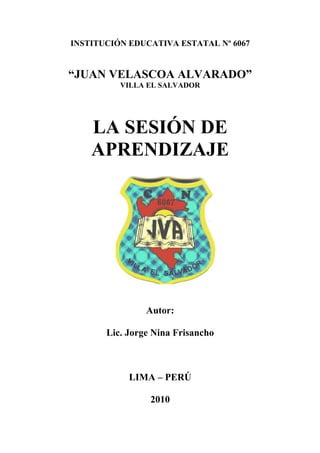 INSTITUCIÓN EDUCATIVA ESTATAL Nº 6067


“JUAN VELASCOA ALVARADO”
          VILLA EL SALVADOR




    LA SESIÓN DE
    APRENDIZAJE




                Autor:

       Lic. Jorge Nina Frisancho



            LIMA – PERÚ

                 2010
 