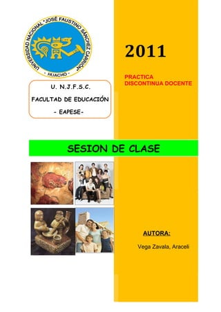 2011
                        PRACTICA
                        DISCONTINUA DOCENTE
     U. N.J.F.S.C.

FACULTAD DE EDUCACIÓN

     - EAPESE-




          SESION DE CLASE




                             AUTORA:

                           Vega Zavala, Araceli
 