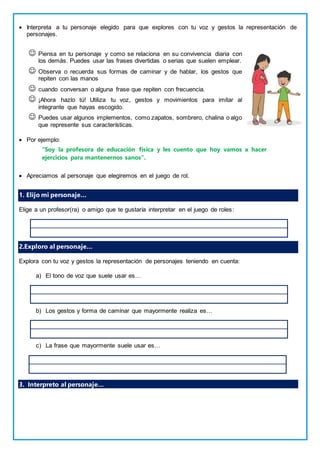  Interpreta a tu personaje elegido para que explores con tu voz y gestos la representación de
personajes.
 Piensa en tu personaje y como se relaciona en su convivencia diaria con
los demás. Puedes usar las frases divertidas o serias que suelen emplear.
 Observa o recuerda sus formas de caminar y de hablar, los gestos que
repiten con las manos
 cuando conversan o alguna frase que repiten con frecuencia.
 ¡Ahora hazlo tú! Utiliza tu voz, gestos y movimientos para imitar al
integrante que hayas escogido.
 Puedes usar algunos implementos, como zapatos, sombrero, chalina o algo
que represente sus características.
 Por ejemplo:
“Soy la profesora de educación física y les cuento que hoy vamos a hacer
ejercicios para mantenernos sanos”.
 Apreciamos al personaje que elegiremos en el juego de rol.
1. Elijo mi personaje…
Elige a un profesor(ra) o amigo que te gustaría interpretar en el juego de roles:
2.Exploro al personaje…
Explora con tu voz y gestos la representación de personajes teniendo en cuenta:
a) El tono de voz que suele usar es…
b) Los gestos y forma de caminar que mayormente realiza es…
c) La frase que mayormente suele usar es…
3. Interpreto al personaje…
 