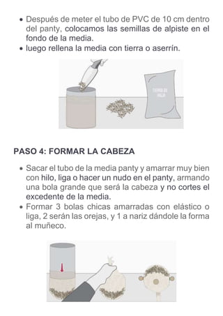  Después de meter el tubo de PVC de 10 cm dentro
del panty, colocamos las semillas de alpiste en el
fondo de la media.
 luego rellena la media con tierra o aserrín.
PASO 4: FORMAR LA CABEZA
 Sacar el tubo de la media panty y amarrar muy bien
con hilo, liga o hacer un nudo en el panty, armando
una bola grande que será la cabeza y no cortes el
excedente de la media.
 Formar 3 bolas chicas amarradas con elástico o
liga, 2 serán las orejas, y 1 a nariz dándole la forma
al muñeco.
 