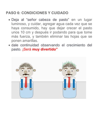 PASO 6: CONDICIONES Y CUIDADO
 Deja al “señor cabeza de pasto” en un lugar
luminoso, y cuidar, agregar agua cada vez que se
haya consumido, hay que dejar crecer el pasto
unos 10 cm y después ir podando para que tome
más fuerza, y también eliminar las hojas que se
ponen amarillas.
 dale continuidad observando el crecimiento del
pasto. ¡Será muy divertido”
 