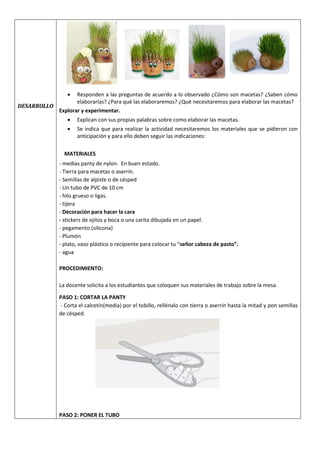 DESARROLLO
 Responden a las preguntas de acuerdo a lo observado ¿Cómo son macetas? ¿Saben cómo
elaborarlas? ¿Para qué las elaboraremos? ¿Qué necesitaremos para elaborar las macetas?
Explorar y experimentar.
 Explican con sus propias palabras sobre como elaborar las macetas.
 Se indica que para realizar la actividad necesitaremos los materiales que se pidieron con
anticipación y para ello deben seguir las indicaciones:
MATERIALES
- medias panty de nylon. En buen estado.
- Tierra para macetas o aserrín.
- Semillas de alpiste o de césped
- Un tubo de PVC de 10 cm
- hilo grueso o ligas.
- tijera
- Decoración para hacer la cara
- stickers de ojitos y boca o una carita dibujada en un papel.
- pegamento (silicona)
- Plumón
- plato, vaso plástico o recipiente para colocar tu “señor cabeza de pasto”.
- agua
PROCEDIMIENTO:
La docente solicita a los estudiantes que coloquen sus materiales de trabajo sobre la mesa.
PASO 1: CORTAR LA PANTY
- Corta el calcetín(media) por el tobillo, rellénalo con tierra o aserrín hasta la mitad y pon semillas
de césped.
PASO 2: PONER EL TUBO
 