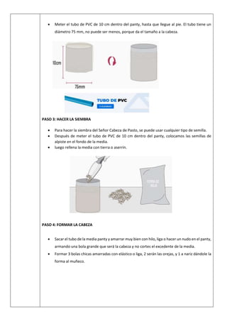  Meter el tubo de PVC de 10 cm dentro del panty, hasta que llegue al pie. El tubo tiene un
diámetro 75 mm, no puede ser menos, porque da el tamaño a la cabeza.
PASO 3: HACER LA SIEMBRA
 Para hacer la siembra del Señor Cabeza de Pasto, se puede usar cualquier tipo de semilla.
 Después de meter el tubo de PVC de 10 cm dentro del panty, colocamos las semillas de
alpiste en el fondo de la media.
 luego rellena la media con tierra o aserrín.
PASO 4: FORMAR LA CABEZA
 Sacar el tubo de la media panty y amarrar muy bien con hilo, liga o hacer un nudo en el panty,
armando una bola grande que será la cabeza y no cortes el excedente de la media.
 Formar 3 bolas chicas amarradas con elástico o liga, 2 serán las orejas, y 1 a nariz dándole la
forma al muñeco.
 