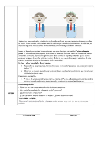 -La docente acompaña a los estudiantes en la elaboración de sus macetas decorativas con medias
de nylon, orientándolos cómo deben realizar sus trabajos creativos con materiales de reciclaje, les
motiva a seguir las instrucciones, demostrando su creatividad y cualidades artísticas.
Luego, la docente comenta a los estudiantes, que esta divertida manualidad “señor cabeza de
pasto” la realizamos con el objetivo de manifestar actitudes positivas frente al cuidado del medio
ambiente, así mismo, aprender la germinación de la semilla de alpiste y entender que la planta
para que tenga un desarrollo optimo, requiere de tierra con nutrientes, agua y luz solar y de esta
manera ayudamos a mejorar el ambiente en la comunidad.
Revisar y afinar los detalles de mi trabajo.
 Responden a las preguntas ¿Cómo elaboraste tu maceta? ¿seguiste los pasos como se te
indico? ¿?
 Observan su maceta que elaboraron teniendo en cuenta el procedimiento que no se hayan
olvidado de ningún paso.
Presentar y compartir.
 A través de una exposición presentan su maceta del “señor cabeza de pasto”, donde darán a
conocer como la elaboraron, que materiales emplearon y porque la elaboraron.
CIERRE
Reflexiono y evalúo.
- Observan sus macetas y responden las siguientes preguntas:
- ¿Les gusto la maceta señor cabeza de pasto?, ¿por qué?
- ¿qué materiales emplearon?
- ¿Qué fue lo más difícil al elaborar su maceta?, ¿cómo lo solucionaron?
TAREA PARA LA CASA:
Observar el crecimiento del señor cabeza de pasto, agregar agua cada vez que se consuma y
cuidarlo.
__________________________ ___________________________
DOCENTE DE AULA DIRECTOR
 