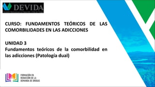 CURSO: FUNDAMENTOS TEÓRICOS DE LAS
COMORBILIDADES EN LAS ADICCIONES
UNIDAD 3
Fundamentos teóricos de la comorbilidad en
las adicciones (Patología dual)
 