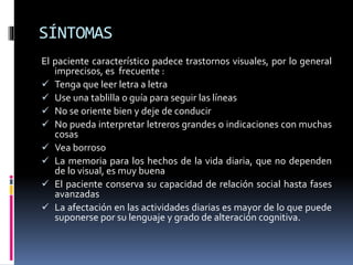 SÍNTOMAS
El paciente característico padece trastornos visuales, por lo general
imprecisos, es frecuente :
 Tenga que leer letra a letra
 Use una tablilla o guía para seguir las líneas
 No se oriente bien y deje de conducir
 No pueda interpretar letreros grandes o indicaciones con muchas
cosas
 Vea borroso
 La memoria para los hechos de la vida diaria, que no dependen
de lo visual, es muy buena
 El paciente conserva su capacidad de relación social hasta fases
avanzadas
 La afectación en las actividades diarias es mayor de lo que puede
suponerse por su lenguaje y grado de alteración cognitiva.
 