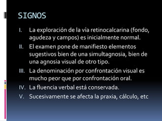 SIGNOS
I. La exploración de la vía retinocalcarina (fondo,
agudeza y campos) es inicialmente normal.
II. El examen pone de manifiesto elementos
sugestivos bien de una simultagnosia, bien de
una agnosia visual de otro tipo.
III. La denominación por confrontación visual es
mucho peor que por confrontación oral.
IV. La fluencia verbal está conservada.
V. Sucesivamente se afecta la praxia, cálculo, etc
 