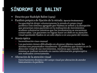 SÍNDROME DE BALINT
 Descrito por Rudolph Balint (1909)
 Parálisis psíquica de fijación de la mirada. Apraxia Oculomotora:
 Incapacidad de dirigir voluntariamente la mirada al campo visual
periférico Este síntoma agregado por Holmes se refiere a la disrupción
que presentan estos pacientes en la realización de movimientos
oculares voluntarios mientras que los involuntarios se encuentran
conservados. Los pacientes no logran hacer un shift en su atención
visual quedando fijados en un solo objeto o en una parte del mismo.
 Ataxia óptica
 Incoordinación visuo-manual
 Los pacientes tienen dificultades en alcanzar objetos cuando los
mismos son presentados visualmente. El problema que tienen es en la
dirección visual de sus movimientos, mientras que cuando los
mismos se realizan teniendo en cuenta información propioceptiva
son realizados correctamente.
 Alteración de la atención visual
 Estrechamiento dinámico del campo visual por alteración de atender
básicamente a la periferia
 