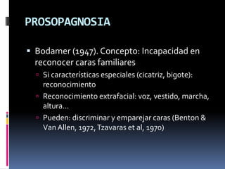 PROSOPAGNOSIA
 Bodamer (1947). Concepto: Incapacidad en
reconocer caras familiares
 Si características especiales (cicatriz, bigote):
reconocimiento
 Reconocimiento extrafacial: voz, vestido, marcha,
altura...
 Pueden: discriminar y emparejar caras (Benton &
Van Allen, 1972,Tzavaras et al, 1970)
 