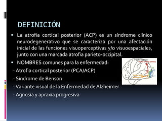 DEFINICIÓN
 La atrofia cortical posterior (ACP) es un síndrome clínico
neurodegenerativo que se caracteriza por una afectación
inicial de las funciones visuoperceptivas y/o visuoespaciales,
junto con una marcada atrofia parieto-occipital.
 NOMBRES comunes para la enfermedad:
- Atrofia cortical posterior (PCA/ACP)
- Sindrome de Benson
-Variante visual de la Enfermedad de Alzheimer
- Agnosia y apraxia progresiva
 