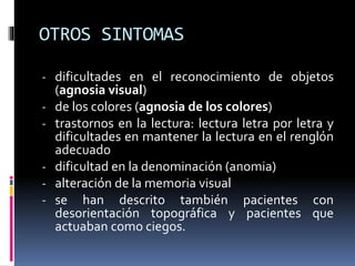 OTROS SINTOMAS
- dificultades en el reconocimiento de objetos
(agnosia visual)
- de los colores (agnosia de los colores)
- trastornos en la lectura: lectura letra por letra y
dificultades en mantener la lectura en el renglón
adecuado
- dificultad en la denominación (anomia)
- alteración de la memoria visual
- se han descrito también pacientes con
desorientación topográfica y pacientes que
actuaban como ciegos.
 