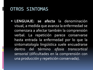 OTROS SINTOMAS
 LENGUAJE: se afecta la denominación
visual, a medida que avanza la enfermedad se
comenzara a afectar también la comprensión
verbal. La repetición parece conservarse
hasta entrada la enfermedad por lo que la
sintomatología lingüística suele encuadrarse
dentro del término afasia transcortical
sensorial (dificultades en la comprensión con
una producción y repetición conservada).
 