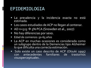 EPIDEMIOLOGIA
 La prevalencia y la incidencia exacta no está
estimada.
 Los casos estudiados de ACP no llegan al centenar.
 AD n=523  5% PCA (Snowden et al., 2007)
 No hay diferencias por sexo.
 Edad de comienzo: 50-65 años
 La ACP en muchas ocasiones es considerada como
un subgrupo dentro de la Demencias tipo Alzheimer
lo que dificulta una correcta estimación.
 Solo existe un caso descrito de ACP (Otsuki 1995)
con antecedentes familiares de trastornos
visuoperceptuales .
 
