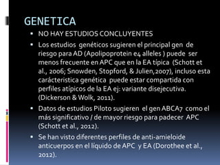 GENETICA
 NO HAY ESTUDIOS CONCLUYENTES
 Los estudios genéticos sugieren el principal gen de
riesgo paraAD (Apolipoprotein e4 alleles ) puede ser
menos frecuente en APC que en la EA típica (Schott et
al., 2006; Snowden, Stopford, & Julien,2007), incluso esta
carácteristica genética puede estar compartida con
perfiles atípicos de la EA ej: variante disejecutiva.
(Dickerson &Wolk, 2011).
 Datos de estudios Piloto sugieren el gen ABCA7 como el
más significativo / de mayor riesgo para padecer APC
(Schott et al., 2012).
 Se han visto diferentes perfiles de anti-amieloide
anticuerpos en el líquido de APC y EA (Dorothee et al.,
2012).
 
