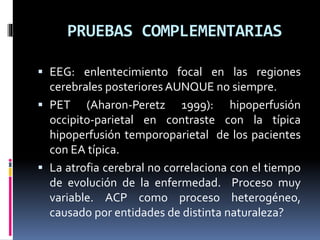 PRUEBAS COMPLEMENTARIAS
 EEG: enlentecimiento focal en las regiones
cerebrales posteriores AUNQUE no siempre.
 PET (Aharon-Peretz 1999): hipoperfusión
occipito-parietal en contraste con la típica
hipoperfusión temporoparietal de los pacientes
con EA típica.
 La atrofia cerebral no correlaciona con el tiempo
de evolución de la enfermedad. Proceso muy
variable. ACP como proceso heterogéneo,
causado por entidades de distinta naturaleza?
 