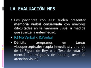 LA EVALUACIÓN NPS
 Los pacientes con ACP suelen presentar
memoria verbal conservada con mayores
dificultades en la memoria visual a medida
que avanza la enfermedad.
 IQ NoVerbal < IQVerbal
 Déficits tempranos en tareas
visuoperceptuales (copia inmediata y diferida
de la Figura de Rey o el Test de rotación
mental de imágenes de hooper, tests de
atención visual).
 