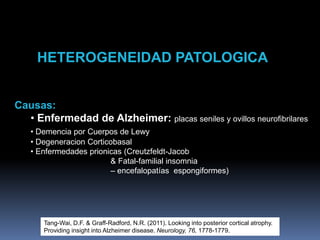 HETEROGENEIDAD PATOLOGICA
Tang-Wai, D.F. & Graff-Radford, N.R. (2011). Looking into posterior cortical atrophy.
Providing insight into Alzheimer disease. Neurology, 76, 1778-1779.
Causas:
• Enfermedad de Alzheimer: placas seniles y ovillos neurofibrilares
• Demencia por Cuerpos de Lewy
• Degeneracion Corticobasal
• Enfermedades prionicas (Creutzfeldt-Jacob
& Fatal-familial insomnia
– encefalopatías espongiformes)
 