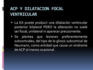 ACP Y DILATACION FOCAL
VENTRICULAR
 La EA puede producir una dilatación ventricular
posterior bilateral PERO la alteración no suele
ser focal, unilateral ni aparecer precozmente.
 Se plantea que lesiones preferentemente
subcorticales, del tipo de la gliosis subcortical de
Neumann, como entidad que cause un síndrome
de ACP al menos ocasional.
 