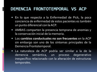 DEMENCIA FRONTOTEMPORAL VS ACP
 En lo que respecta a la Enfermedad de Pick, la poca
conciencia de enfermedad de estos pacientes es también
un punto diferencial con la ACP.
 AMBAS comparten la presencia temprana de anomias y
la conservación inicial de la memoria.
 Los cambios conductuales no son frecuentes en la ACP
sin embargo son uno de los síntomas principales de la
Demencia Frontotemporal.
 La naturaleza de ACP podría ser similar a la de la
demencia semántica, un proceso degenerativo
inespecífico relacionado con la alteración de estructuras
temporales.
 
