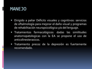 MANEJO
 Dirigido a paliar Déficits visuales y cognitivos: servicios
de oftalmología para mejorar el daño visual y programas
de rehabilitación neuropsicológica y/0 del lenguaje.
 Tratamientos farmacológicos: dadas las similitudes
anatomopatologicas con la EA se propone el uso de
anticolinesterasicos.
 Tratamiento precoz de la depresión es fuertemente
recomendado.
 