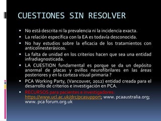CUESTIONES SIN RESOLVER
 No está descrita ni la prevalencia ni la incidencia exacta.
 La relación específica con la EA es todavía desconocida.
 No hay estudios sobre la eficacia de los tratamientos con
anticolinesterásicos.
 La falta de unidad en los criterios hacen que sea una entidad
infradiagnosticada.
 LA CUESTION fundamental es porque se da un depósito
anormal de placas y ovillos neurofibrilares en las áreas
posteriores y en la corteza visual primaria ?
 PCA Working Party, (Vancouver, 2012) entidad creada para el
desarrollo de criterios e investigación en PCA.
 RECURSOS para pacientes e investigadores:
https://www.ucl.ac.uk/drc/pcasupport; www. pcaaustralia.org;
www. pca forum.org.uk
 