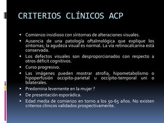 CRITERIOS CLÍNICOS ACP
 Comienzo insidioso con síntomas de alteraciones visuales.
 Ausencia de una patología oftalmológica que explique los
síntomas; la agudeza visual es normal. La vía retinocalcarina está
conservada.
 Los defectos visuales son desproporcionados con respecto a
otros déficit cognitivos.
 Curso progresivo.
 Las imágenes pueden mostrar atrofia, hipometabolismo o
hipoperfusión occipito-parietal u occípito-temporal uni o
bilaterales.
 Predomina levemente en la mujer ?
 De presentación esporádica.
 Edad media de comienzo en torno a los 50-65 años. No existen
criterios clínicos validados prospectivamente.
 
