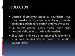EVOLUCIÓN
 Cuando el paciente acude al neurólogo lleva
como media unos 4 años de evolución, durante
ese largo período solo existen síntomas visuales.
 La muerte acaece, como media, siete años
después del comienzo de la enfermedad.
 El carácter crónico y progresivo es fundamental
a la hora de delimitar el cuadro de la ACP
característica
 
