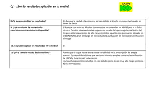 C/ ¿Son los resultados aplicables en tu medio?
8 ¿Te parecen creíbles los resultados? SI. Aunque la calidad e la evidencia es baja debido al diseño retrospectivo basado en
bases de datos
9 ¿Los resultados de este estudio
coinciden con otra evidencia disponible?
SI Aunque con matices. Muchos consensos no recomiendan las HBPM pero sí la ficha
técnica. Estudios observacionales sugieren un estado de hipercoagulante al inicio del
tto pero sólo los pacientes de alto riesgo incluidos aquellos con puntuación elevada en
el CHAD2VASC2. Sin embargo en este estudio la puntuación en este score no influye en
el riesgo
10 ¿Se pueden aplicar los resultados en tu medio? SI
11- ¿Va a cambiar esto tu decisión clínica? Puede que sí ya que hasta ahora existe variabilidad en la prescripción de terapia
puente. Esta variabilidad tiene que ver tanto sobre su empleo como en la dosificación
de HBPM y duración del tratamiento.
Aunque hay pacientes excluidos en este estudio como los de muy alto riesgo: prótesis,
ACV o TVP reciente.
 