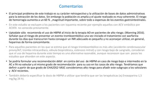 • El principal problema de este trabajo es su carácter retrospectivo y la utilización de bases de datos administrativas
para la extracción de los datos. Sin embargo la población es amplia y el ajuste realizado es muy coherente. El riesgo
de hemorragia aumenta a un 60 % .,magnitud importante, sobre todo a expensas de los eventos gastrointestinales.
• En este estudio se excluyen a los pacientes con isquemia reciente por ejemplo aquellos con ACV embólico por
ACXFA no conocida previamente.
• Uptodate sólo recomienda el uso de HBPM al inicio de la terapia AO en pacientes de alto riesgo. (Manning 2016).
Señalan que el riesgo de presentar un evento tromboembólico una vez iniciado el tratamiento con warfarina
durante los días que transcurren hasta conseguir un INR adecuado es pequeño y no aconsejan utilizar, en general,
heparinas de forma concomitante.
• Para aquellos pacientes en los que se estima que el riesgo tromboembólico es más alto (accidente cerebrovascular
previo/AIT, trombo intracardíaco, válvula bioprotésica, estenosis mitral) y con riesgo bajo de sangrado, consideran
que el uso de heparina durante este tiempo es una alternativa razonable, aunque reconocen que son pocos los
estudios que ahonden en este aspecto.
• Se podría formular una recomendación débil en contra del uso de HBPM en caso de riesgo bajo e intermedio en la
AC x FA no valvular y el mismo grado de recomendación para su uso en los casos de alto riesgo. Tendríamos que
definir a partir de que grado de CHA2DS2-VASC consideramos alto riesgo para añadir este subgrupo a los valvulares
y ACV recientes.
• También debería especificar la dosis de HBPM a utilizar que tendría que ser las terapéuticas (ej:Enoxaparina 1,5
mg/kg 24 h).
Comentarios
 