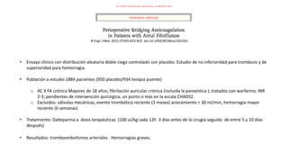 • Ensayo clínico con distribución aleatoria doble ciego controlado con placebo. Estudio de no inferioridad para trombosis y de
superioridad para hemorragia
• Población a estudio 1884 pacientes (950 placebo/934 terapia puente)
o AC X FA crónica Mayores de 18 años; fibrilación auricular crónica (incluida la paroxística ); tratados con warfarina; INR
2-3; pendientes de intervención quirúrgica; un punto o más en la escala CHADS2.
o Excluidos: válvulas mecánicas, evento trombótico reciente (3 meses) aclaramiento < 30 ml/min, hemorragia mayor
reciente (6 semanas)
• Tratamiento: Dalteparina a dosis terapéuticas (100 ui/kg cada 12h 3 días antes de la cirugía seguido de entre 5 y 10 días
después)
• Resultados: tromboembolismos arteriales . Hemorragias graves.
N Engl J Med. 2015;373(9):823-833. doi:10.1056/NEJMoa1501035.
 