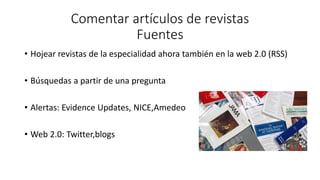 Comentar artículos de revistas
Fuentes
• Hojear revistas de la especialidad ahora también en la web 2.0 (RSS)
• Búsquedas a partir de una pregunta
• Alertas: Evidence Updates, NICE,Amedeo
• Web 2.0: Twitter,blogs
 