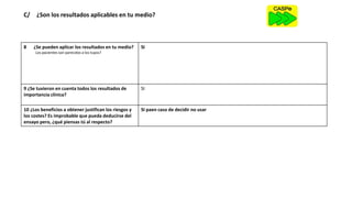 C/ ¿Son los resultados aplicables en tu medio?
8 ¿Se pueden aplicar los resultados en tu medio?
¿Los pacientes son parecidos a los tuyos?
SI
9 ¿Se tuvieron en cuenta todos los resultados de
importancia clínica?
SI
10 ¿Los beneficios a obtener justifican los riesgos y
los costes? Es improbable que pueda deducirse del
ensayo pero, ¿qué piensas tú al respecto?
SI paen caso de decidir no usar
 