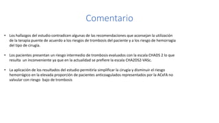 Comentario
• Los hallazgos del estudio contradicen algunas de las recomendaciones que aconsejan la utilización
de la terapia puente de acuerdo a los riesgos de trombosis del paciente y a los riesgo de hemorragia
del tipo de cirugía.
• Los pacientes presentan un riesgo intermedio de trombosis evaluados con la escala CHADS 2 lo que
resulta un inconveniente ya que en la actualidad se prefiere la escala CHA2DS2-VASc.
• La aplicación de los resultados del estudio permitiría simplificar la cirugía y disminuir el riesgo
hemorrágico en la elevada proporción de pacientes anticoagulados representados por la ACxFA no
valvular con riesgo bajo de trombosis
 