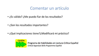Comentar un artículo
• ¿Es válido? ¿Me puedo fiar de los resultados?
• ¿Son los resultados importantes?
• ¿Qué implicaciones tiene?¿Modificará mi práctica?
 