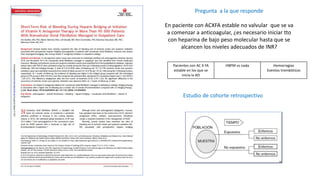 Pregunta a la que responde
En paciente con ACXFA estable no valvular que se va
a comenzar a anticoagular, ¿es necesario iniciar tto
con heparina de bajo peso molecular hasta que se
alcancen los niveles adecuados de INR?
Pacientes con AC X FA
estable en los que se
inicia la AO
HBPM vs nada Hemorragias
Eventos trombóticos
Estudio de cohorte retrospectivo
 