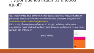 …¿por qué los tratamos a todos
igual?
“Los lineamientos de la atención médica parecen cada vez más productos de
protocolos empíricos cuya naturaleza hace que se considere a los pacientes
unidades estandarizadas de enfermedad.
Estos protocolos no dan cabida al relato de cada individuo, a los valores,
aspiraciones y prioridades de cada persona diferente y a la forma en que estas
cambian con el tiempo”
(Iona Heath)
 