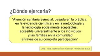 ¿Dónde ejercerla?
OMS. 1978. Definición de Atención Primaria de Salud
“Atención sanitaria esencial, basada en la práctica,
en la evidencia científica y en la metodología y
la tecnología socialmente aceptables,
accesible universalmente a los individuos
y las familias en la comunidad
a través de su completa participación”
 