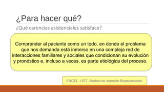 ¿Para hacer qué?
¿Qué carencias asistenciales satisface?
Comprender al paciente como un todo, en donde el problema
que nos demanda está inmerso en una compleja red de
interacciones familiares y sociales que condicionan su evolución
y pronóstico e, incluso a veces, es parte etiológica del proceso.
ENGEL. 1977. Modelo de atención Biopsicosocial
 