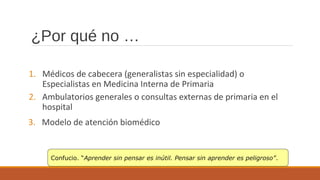 ¿Por qué no …
1. Médicos de cabecera (generalistas sin especialidad) o
Especialistas en Medicina Interna de Primaria
2. Ambulatorios generales o consultas externas de primaria en el
hospital
3. Modelo de atención biomédico
Confucio. “Aprender sin pensar es inútil. Pensar sin aprender es peligroso”.
 
