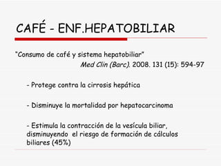 CAFÉ - ENF.HEPATOBILIAR “ Consumo de café y sistema hepatobiliar”  Med Clin (Barc).  2008. 131 (15): 594-97 - Protege contra la cirrosis hepática - Disminuye la mortalidad por hepatocarcinoma - Estimula la contracción de la vesícula biliar,  disminuyendo  el riesgo de formación de cálculos  biliares (45%) 