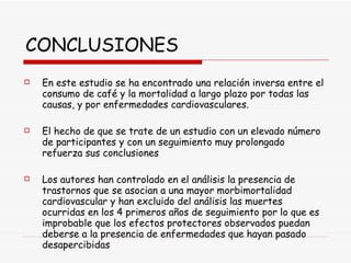 CONCLUSIONES En este estudio se ha encontrado una relación inversa entre el consumo de café y la mortalidad a largo plazo por todas las causas, y por enfermedades cardiovasculares.  El hecho de que se trate de un estudio con un elevado número de participantes y con un seguimiento muy prolongado refuerza sus conclusiones Los autores han controlado en el análisis la presencia de trastornos que se asocian a una mayor morbimortalidad cardiovascular y han excluido del análisis las muertes ocurridas en los 4 primeros años de seguimiento por lo que es improbable que los efectos protectores observados puedan deberse a la presencia de enfermedades que hayan pasado desapercibidas 