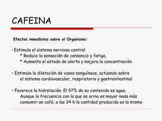 CAFEINA Efectos inmediatos sobre el Organismo: •  Estimula el sistema nervioso central * Reduce la sensación de cansancio y fatiga. * Aumenta el estado de alerta y mejora la concentración •  Estimula la dilatación de vasos sanguíneos, actuando sobre el sistema cardiovascular, respiratorio y gastrointestinal •  Favorece la hidratación. El 97% de su contenido es agua. Aunque la frecuencia con la que se orina es mayor nada más consumir un café, a las 24 h la cantidad producida es la misma 
