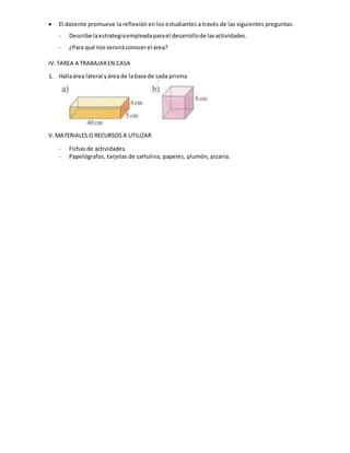  El docente promueve la reflexión en los estudiantes a través de las siguientes preguntas:
- Describe laestrategiaempleadaparael desarrollode lasactividades.
- ¿Para qué nosserviráconocerel área?
IV.TAREA A TRABAJAREN CASA
1. Hallaárea lateral yárea de labase de cada prisma
V.MATERIALES O RECURSOS A UTILIZAR
- Fichas de actividades.
- Papelógrafos, tarjetas de cartulina, papeles, plumón, pizarra.
 