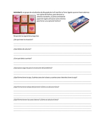 Actividad 2: un grupo de estudiantesde 4togradode laIE José De La Torre Ugarte quierenhaceradornos
con cajitasde fosforo,para decorarsu
arbolitonavideño.¿Cuántacantidadde
papel de regaloutilizaran comomínimo
para forrar una cajitade fosforo?
Responde lassiguientespreguntas:
¿De qué trata la situación?
…………………………………………………………………………………………………………………………………………………………………………
………………..............................................................................................................................................................
¿Qué debesde calcular?
…………………………………………………………………………………………………………………………………………………………………………
………………..............................................................................................................................................................
¿Conqué datos cuentas?
…………………………………………………………………………………………………………………………………………………………………………
………………..............................................................................................................................................................
¿Qué pasosseguiráspara laresolucióndel problema?
…………………………………………………………………………………………………………………………………………………………………………
………………..............................................................................................................................................................
¿Qué formatiene lacaja, Cuántascaras de la base y cuantascaras lateralestiene lacaja?
…………………………………………………………………………………………………………………………………………………………………………
………………..............................................................................................................................................................
¿Qué formatiene labase del prisma?¿Cómo se calculael área?
…………………………………………………………………………………………………………………………………………………………………………
………………..............................................................................................................................................................
…………………………………………………………………………………………………………………………………………………………………………
………………..............................................................................................................................................................
¿Qué formatienenlascaras lateras?¿Cómose calculael área?
…………………………………………………………………………………………………………………………………………………………………………
………………..............................................................................................................................................................
…………………………………………………………………………………………………………………………………………………………………………
………………..............................................................................................................................................................
 