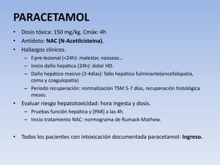 PARACETAMOL
• Dosis tóxica: 150 mg/kg. Cmáx: 4h
• Antídoto: NAC (N-Acetilcisteina).
• Hallazgos clínicos.
– F.pre-lesional (<24h): malestar, naúseas…
– Inicio daño hepático (24h): dolor HD.
– Daño hepático masivo (3-4días): fallo hepático fulminante(encefalopatía,
coma y coagulopatía)
– Periodo recuperación: normalización TSM 5-7 días, recuperación histológica
meses.
• Evaluar riesgo hepatotoxicidad: hora ingesta y dosis.
– Pruebas función hepática y [PAR] a las 4h.
– Inicio tratamiento NAC: normograma de Rumack-Mathew.
• Todos los pacientes con intoxicación documentada paracetamol: Ingreso.
 