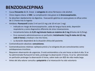 BENZODIACEPINAS
• Causa frecuente de IA. Grave si coingesta de otros fármacos o de alcohol.
• Único órgano diana: el SNC. La complicación más grave es la broncoaspiración.
• Se absorben rápidamente vía digestiva. Evacuación gástrica en casos graves es eficaz antes
de 1-2 horas tras la ingesta
• Antídoto: Flumacenil (viales 5 ml con 0.5 mg y de 10 ml con 1 mg).
– Indicado en riesgo de broncoaspiración, caída de lengua hacía atrás, depresión
respiratoria y como diagnostico diferente de otras intoxicaciones.
– Inicialmente bolos de 0,25 mg/minuto hasta un máximo de 2 mg (8 bolos de 0,25mg).
– Si es necesario administraremos en perfusión: Inicialmente 2 mg (4 viales de 0,5 mg
cada 6 horas) y revaluar a las tres horas.
– La duración dependerá de la situación clínica del paciente.
• Contraindicación absoluta: convulsiones.
• Contraindicaciones relativas: epilepsia previa y la coingesta de pro-convulsivantes como
antidepresivos triciclicos.
• Requieren observación de urgencias. Si está asintomático a las seis horas se dará el alta. Si se
ha administrado flumacenil en bolo, prolongar la observación 3 horas. Si se ha administrado
en perfusión prolongar la observación 6 horas, sobre todo con BZD de vida media larga.
• Antes del alta valorar consulta a psiquiatría si la intoxicación ha sido voluntaria
 