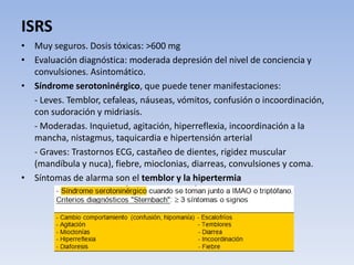 ISRS
• Muy seguros. Dosis tóxicas: >600 mg
• Evaluación diagnóstica: moderada depresión del nivel de conciencia y
convulsiones. Asintomático.
• Síndrome serotoninérgico, que puede tener manifestaciones:
- Leves. Temblor, cefaleas, náuseas, vómitos, confusión o incoordinación,
con sudoración y midriasis.
- Moderadas. Inquietud, agitación, hiperreflexia, incoordinación a la
mancha, nistagmus, taquicardia e hipertensión arterial
- Graves: Trastornos ECG, castañeo de dientes, rigidez muscular
(mandíbula y nuca), fiebre, mioclonias, diarreas, convulsiones y coma.
• Síntomas de alarma son el temblor y la hipertermia
 