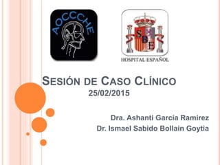 SESIÓN DE CASO CLÍNICO
25/02/2015
Dra. Ashanti García Ramírez
Dr. Ismael Sabido Bollain Goytia
 