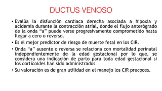 DUCTUS VENOSO
• Evalúa la disfunción cardiaca derecha asociada a hipoxia y
acidemia durante la contracción atrial, donde el flujo anterógrado
de la onda “a” puede verse progresivamente comprometido hasta
llegar a cero o reverso.
• Es el mejor predictor de riesgo de muerte fetal en los CIR.
• Onda “a” ausente o reversa se relaciona con mortalidad perinatal
independientemente de la edad gestacional por lo que, se
considera una indicación de parto para toda edad gestacional si
los corticoides han sido administrados
• Su valoración es de gran utilidad en el manejo los CIR precoces.
 